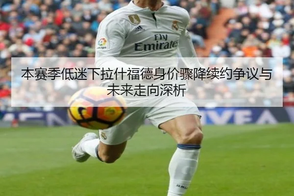 本赛季低迷下拉什福德身价骤降续约争议与未来走向深析